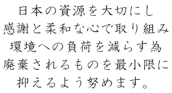 日本の資源を大切にし 感謝と柔和な心で取り組み 環境への負荷を減らす為 廃棄されるものを最小限に W抑えるよう努めます。